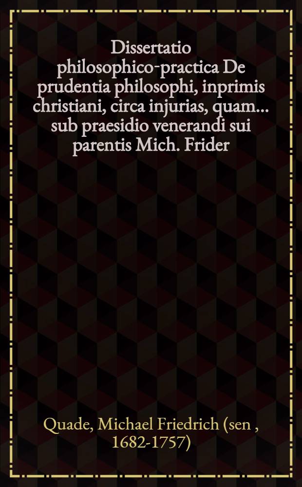 Dissertatio philosophico-practica De prudentia philosophi, inprimis christiani, circa injurias, quam ... sub praesidio venerandi sui parentis Mich. Frider. Quadii, SS. Theol. & Philosoph. Doct., ... die VIII. Aprilis A.R.S. MDCCXXXII. ... disquisitioni subjicet ac defendendam suscipiet Michael Fridericus Quadius ...