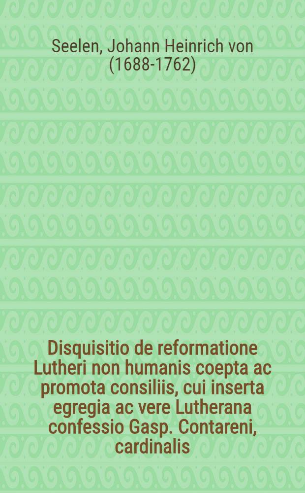 Disquisitio de reformatione Lutheri non humanis coepta ac promota consiliis, cui inserta egregia ac vere Lutherana confessio Gasp. Contareni, cardinalis, De iustificatione et accessit prolusio de visitatione scholarum per Lutherum instituta : Praemissa actui oratorio iubulaeo in Gymn. Stadens. auditor. maior. D. II Novembr. hab. &agrave; Io. Henrico von Seelen ..