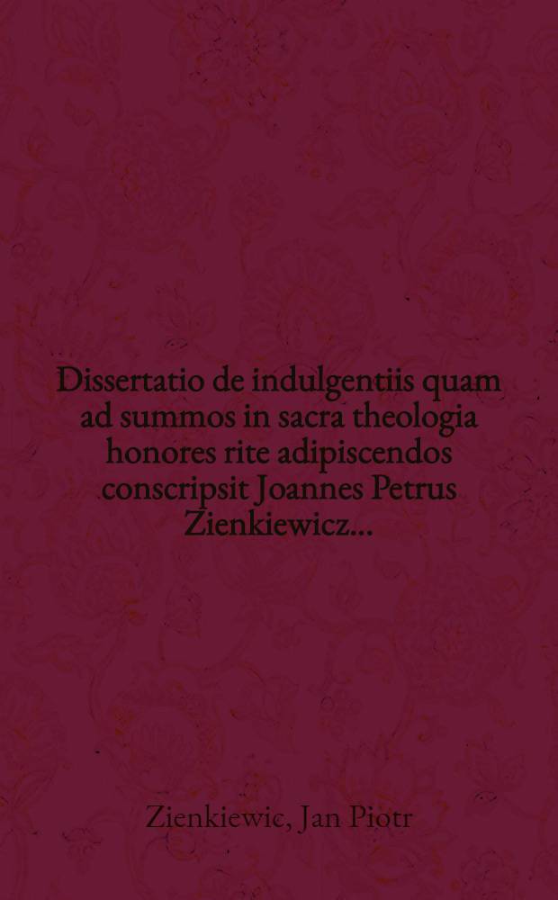 Dissertatio de indulgentiis quam ad summos in sacra theologia honores rite adipiscendos conscripsit Joannes Petrus Zienkiewicz ...