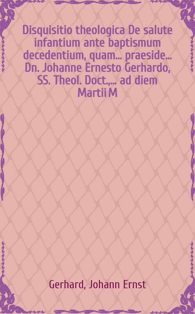 Disquisitio theologica De salute infantium ante baptismum decedentium, quam ... praeside ... Dn. Johanne Ernesto Gerhardo, SS. Theol. Doct., ... ad diem Martii M. DC. LXXI. publice ventilandam proponit M. Hermannus Bakius, Tremonia-Gvestphalus