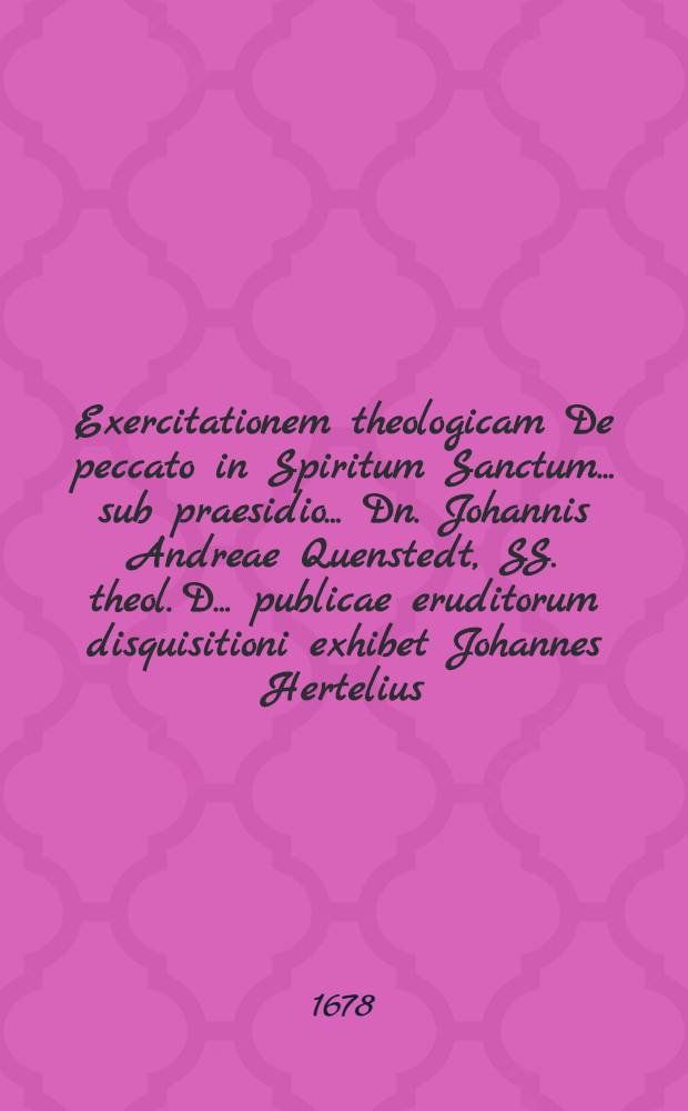 Exercitationem theologicam De peccato in Spiritum Sanctum ... sub praesidio ... Dn. Johannis Andreae Quenstedt, SS. theol. D. ... publicae eruditorum disquisitioni exhibet Johannes Hertelius, Beerwalda Marchicus, ... ad diem 27. Augusti, anno M. DC. LXXVIII.