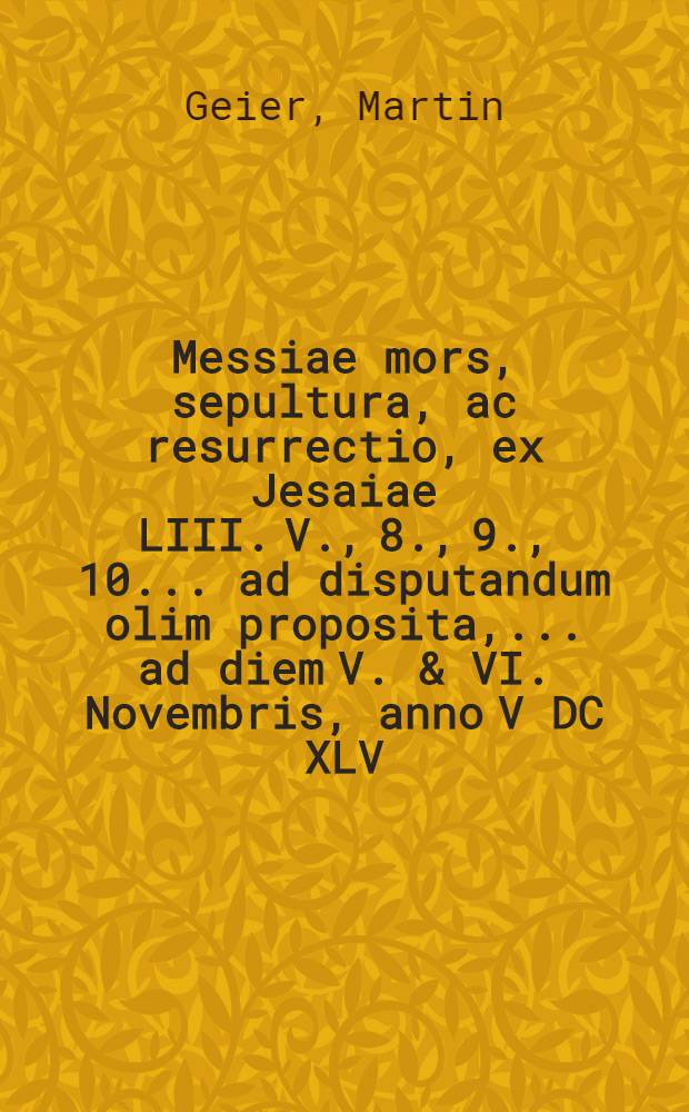 Messiae mors, sepultura, ac resurrectio, ex Jesaiae LIII. V., 8., 9., 10. ... ad disputandum olim proposita, ... ad diem V. & VI. Novembris, anno V DC XLV. a M. Martino Geiero, t.t. S. Theol. Baccal. ... nunc vero S. Theol. Doctore, ...