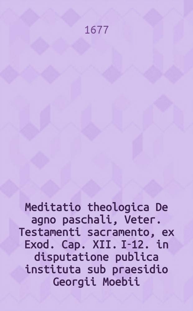 Meditatio theologica De agno paschali, Veter. Testamenti sacramento, ex Exod. Cap. XII. I-12. in disputatione publica instituta sub praesidio Georgii Moebii, SS. Theol. Doct., & Prof. Publ. respondente Anthonio Gunthero Fabricio, Rast&auml;d&acirc;-Oldenburgensi, SS. Th. studios. in auditorio theol. Paulino die XIII. Mart. anno ..., M. DC. LXXVII.