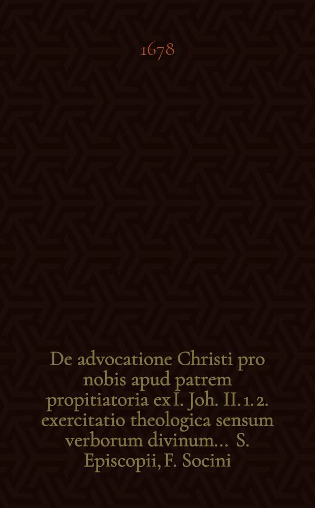 De advocatione Christi pro nobis apud patrem propitiatoria ex I. Joh. II. 1. 2. exercitatio theologica sensum verborum divinum ... S. Episcopii, F. Socini, G. Estii, F. Gomari, J. Hoornbeeckii & c. per analysin textus grammaticam atque logicam vindicans, quam ... conscriptam in panegyri doctorali die XVII. Sept. A. E. C. M DC LXXVIII. exhibuit, ac suo tempore tuebitur Johannes Olearius, S. Theol. Lic. ...