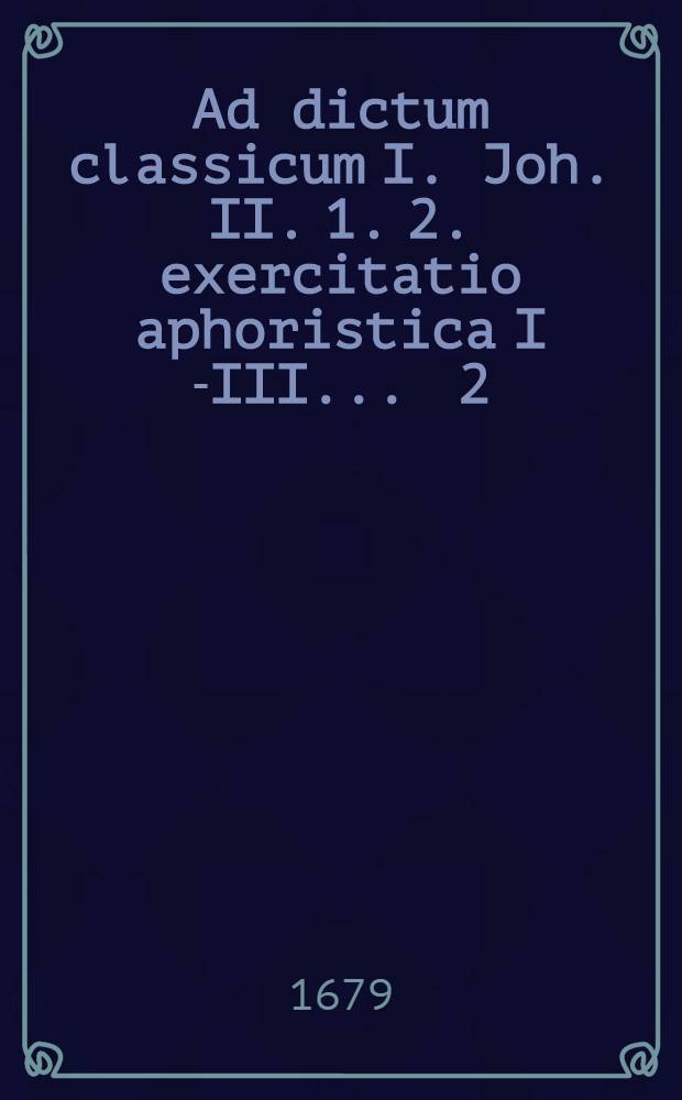 Ad dictum classicum I. Joh. II. 1. 2. exercitatio aphoristica I[-III] ... [2] : ... quae est de advocationis Filii Dei distinctionis variis, diversisque ejus appellationibus à Johanne Oleario, S. Theol. D., ... respondente M. Johanne Jacobo Petri, Sitta Lusato, ... d. XIIX. Martii, A. R. O. M DC LXXIX. ...