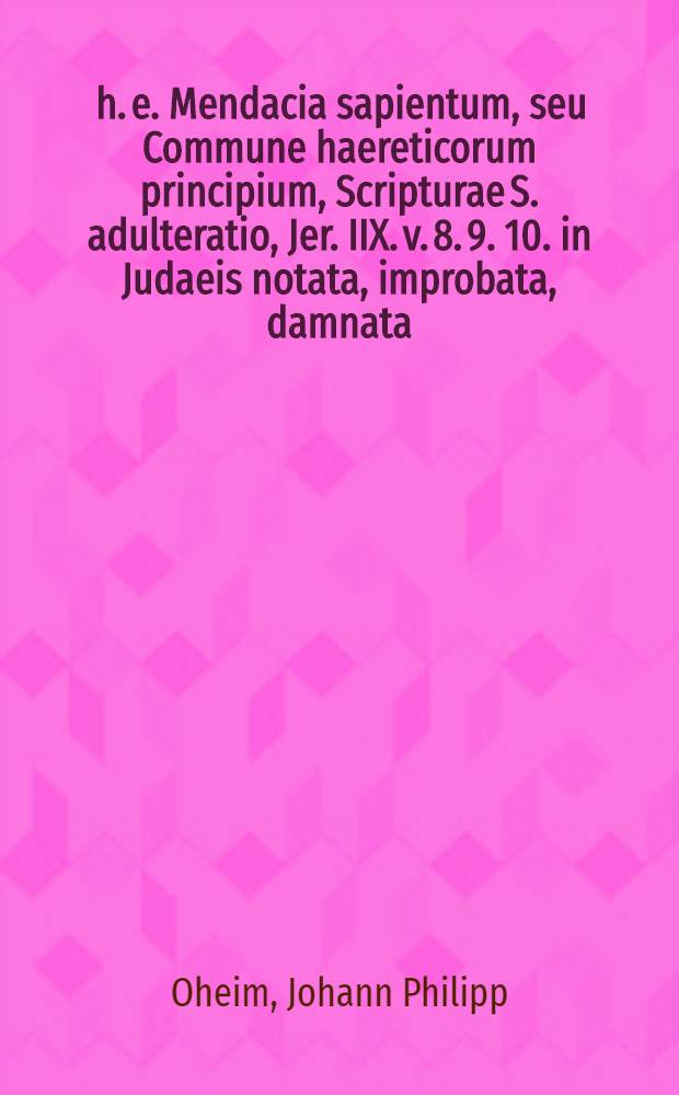 ... h. e. Mendacia sapientum, seu Commune haereticorum principium, Scripturae S. adulteratio, Jer. IIX. v. 8. 9. 10. in Judaeis notata, improbata, damnata ... d. 22. & 23. Aug. anno MDCLXXIIXX. proposita à M. Johan-Philippo Oheim, Lips., SS. Theol. Bacc. ...