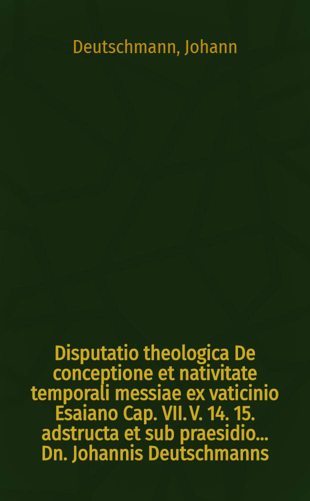 Disputatio theologica De conceptione et nativitate temporali messiae ex vaticinio Esaiano Cap. VII. V. 14. 15. adstructa et sub praesidio ... Dn. Johannis Deutschmanns, SS. Theol. D., ... publice proposita à M. Zacharia Grapio Tetrovio Meklenb. ... ad diem Martii ...