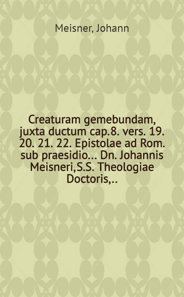Creaturam gemebundam, juxta ductum cap. 8. vers. 19. 20. 21. 22. Epistolae ad Rom. sub praesidio ... Dn. Johannis Meisneri, S.S. Theologiae Doctoris, ... publice ventilandam proponit ... M. Johann Christoph Hahn, Anneb. Misn., author & respond., ad diem 31. Julii A. C. 1666 ...