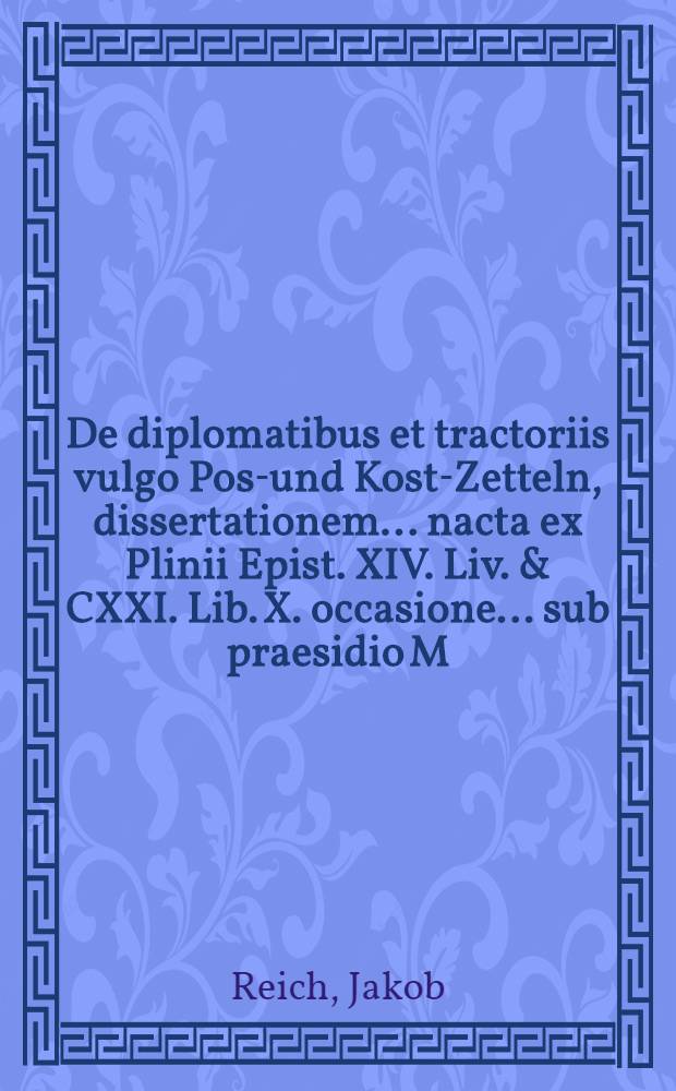 De diplomatibus et tractoriis vulgo Post- und Kost-Zetteln, dissertationem ... nacta ex Plinii Epist. XIV. Liv. & CXXI. Lib. X. occasione ... sub praesidio M. Jacobi Reichii ... defendet Johannes Georgius D&ouml;pnerus, ... ad d. 4. Februarii 1678
