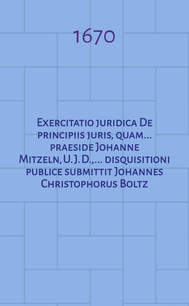 Exercitatio juridica De principiis juris, quam ... praeside Johanne Mitzeln, U. J. D., ... disquisitioni publice submittit Johannes Christophorus Boltz, de Instera Prussus, author & respondens, ad diem 5. Junij ...