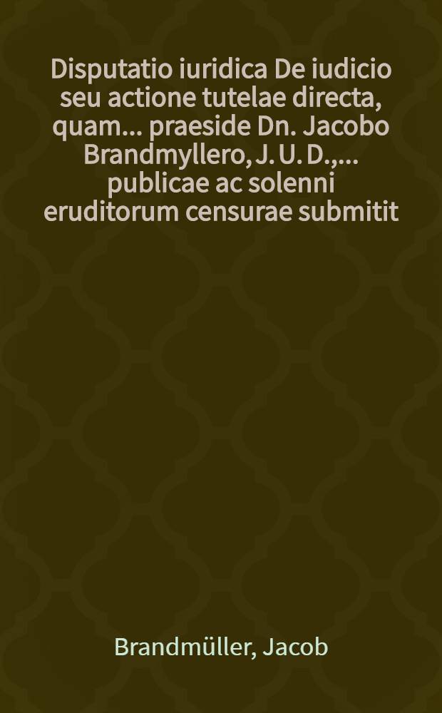 Disputatio iuridica De iudicio seu actione tutelae directa, quam ... praeside Dn. Jacobo Brandmyllero, J. U. D., ... publicae ac solenni eruditorum censurae submitit, Johannes Philippus Kellner, Moeno Francof., auth. & resp., ad diem 27. April. anno M. DC. LXXIV. ...