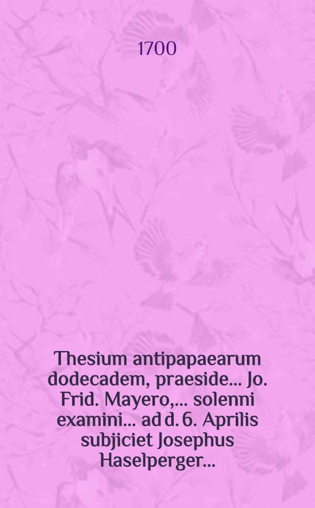 Thesium antipapaearum dodecadem, praeside ... Jo. Frid. Mayero, ... solenni examini ... ad d. 6. Aprilis subjiciet Josephus Haselperger ...