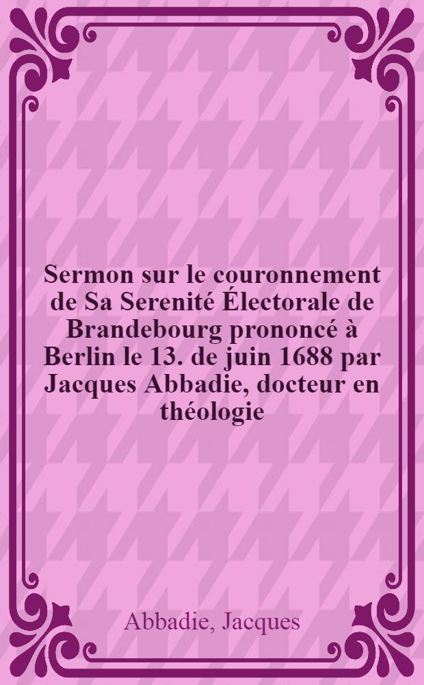 Sermon sur le couronnement de Sa Serenité Électorale de Brandebourg prononcé à Berlin le 13. de juin 1688 par Jacques Abbadie, docteur en théologie ...