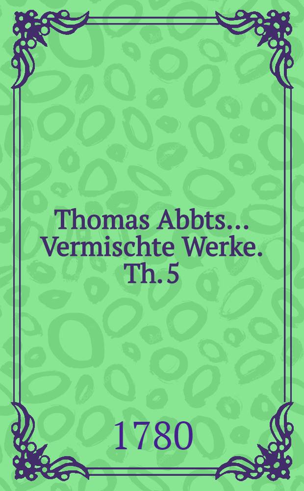 Thomas Abbts ... Vermischte Werke. Th. 5 : Welcher vermischte Aufsätze und Briefe enthält