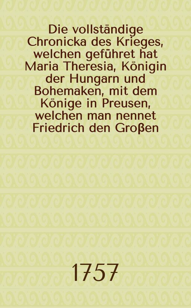 Die vollständige Chronicka des Krieges, welchen geführet hat Maria Theresia, Königin der Hungarn und Bohemaken, mit dem Könige in Preusen, welchen man nennet Friedrich den Groβen, und alle die Schlachten, von denen man vielfältig gehöret hat bis auf diesen Tag. B. 1