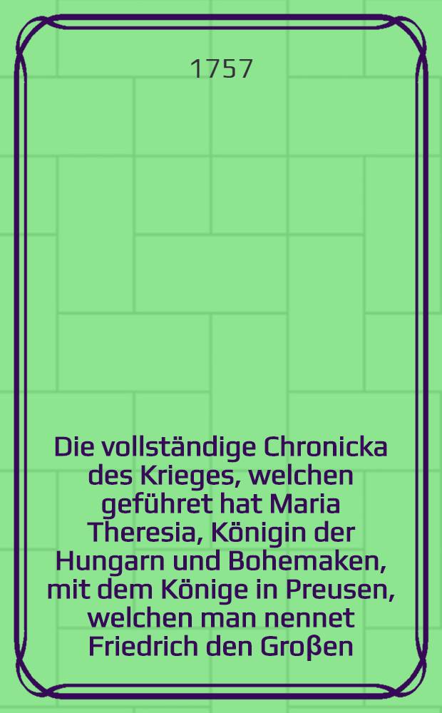 Die vollständige Chronicka des Krieges, welchen geführet hat Maria Theresia, Königin der Hungarn und Bohemaken, mit dem Könige in Preusen, welchen man nennet Friedrich den Groβen, und alle die Schlachten, von denen man vielfältig gehöret hat bis auf diesen Tag. B. 3
