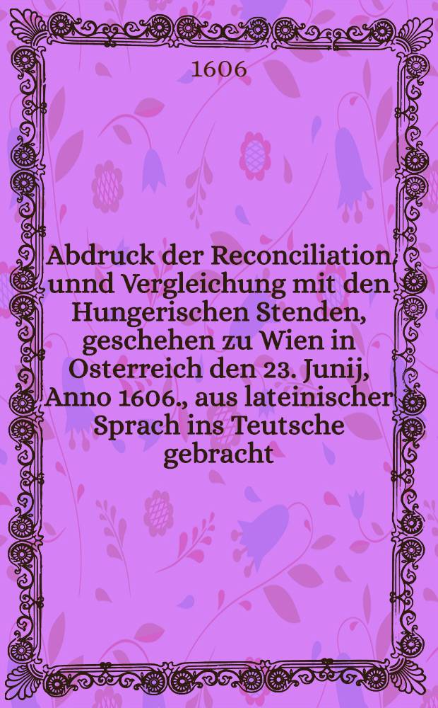 Abdruck der Reconciliation unnd Vergleichung mit den Hungerischen Stenden, geschehen zu Wien in Osterreich den 23. Junij, Anno 1606., aus lateinischer Sprach ins Teutsche gebracht