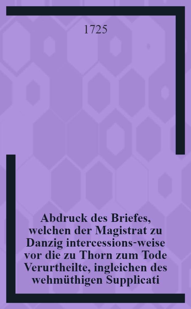 Abdruck des Briefes, welchen der Magistrat zu Danzig intercessions-weise vor die zu Thorn zum Tode Verurtheilte, ingleichen des wehmüthigen Supplicati, so die nunmehro hingerichtete sieben Bürger vor ihrem Ende an Jhro Königl. Maj. von Pohlen etc. haben abgehen lassen. Nebst dem Pardon-Schreiben den Vice-Präsidenten Zernicken betreffend