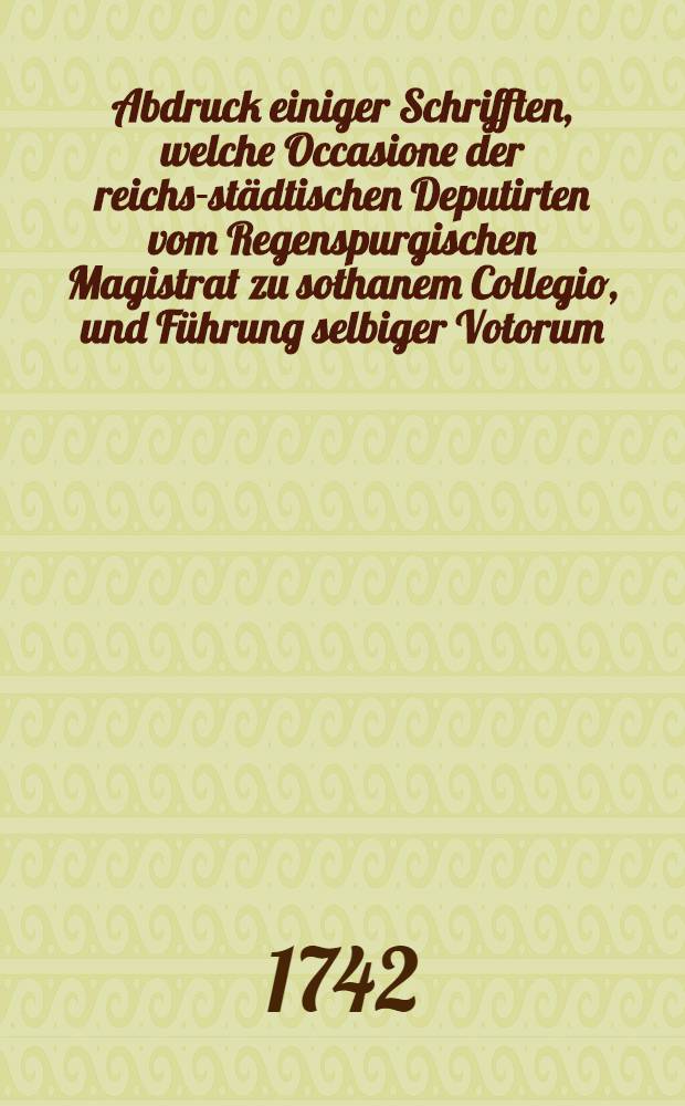 Abdruck einiger Schrifften, welche Occasione der reichs-städtischen Deputirten vom Regenspurgischen Magistrat zu sothanem Collegio, und Führung selbiger Votorum, zum Vorschein kommen