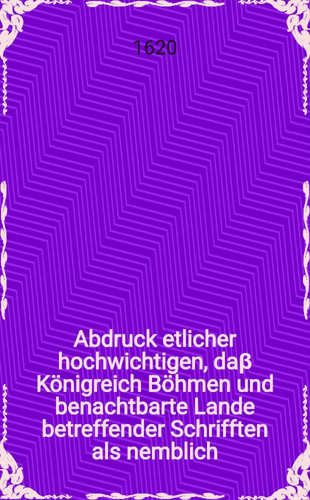 Abdruck etlicher hochwichtigen, daβ Königreich Böhmen und benachtbarte Lande betreffender Schrifften als nemblich: 1. Copia Memorialis, so die Osterreische [!] Stände unter der Ens Käyserlicher Majestät den 20 Martij jüngst hin ubergeben und darinnen sie dieselbe zum Frieden mit Ungarn, Böhmen und den incorporirten Ländern anmahnen. 2. Copia Käyserlicher Majestät darauff ertheileten Decreti, de signo den 23 Martij. 3. Copia der Böhmischen Stadthalter an die Steyermärcker gethanen Schreibens, darinnen sie dieselbe zum Auffstande wieder Käys. Mayt. verhetzen de dato den 27. Jan. dieses 1620. Jahres. Schreiben dero in Martio zu Mühlhausen versambleter Chur- und Fürsten des H. Röm. Reichs an den newen König in Böhmen