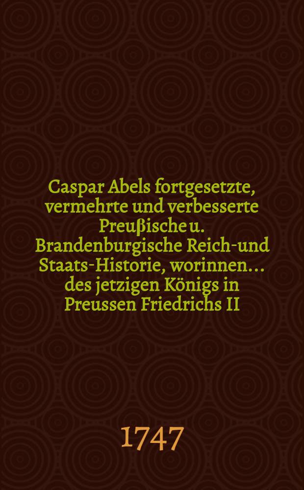 Caspar Abels fortgesetzte, vermehrte und verbesserte Preuβische u. Brandenburgische Reichs- und Staats-Historie, worinnen ... des jetzigen Königs in Preussen Friedrichs II. glorwürdige Thaten, Kriege und Siege, dann auch die Geschichte und Geographie des souverainen Hertzogthums Schlesien, samt denen dazu gehörigen Documenten und Friedens-Schlüssen ... vorgestellet und beschrieben worden : Mit Registern