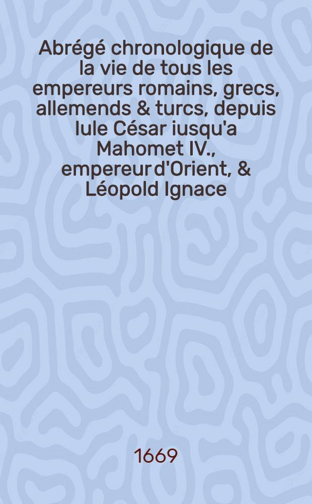 Abrégé chronologique de la vie de tous les empereurs romains, grecs, allemends & turcs, depuis Iule César iusqu'a Mahomet IV., empereur d'Orient, & Léopold Ignace, empereur d'Occident, présentement régnants .. : De plus une exacte & fidelle relation des dernières guerres d'Allemagne & particulièrement de celle de Candie Enrichy des devises des empereurs, de quatrains forts convenables à leurs vies & de tables chronologiques, forts utiles à l'histoire. T. 3