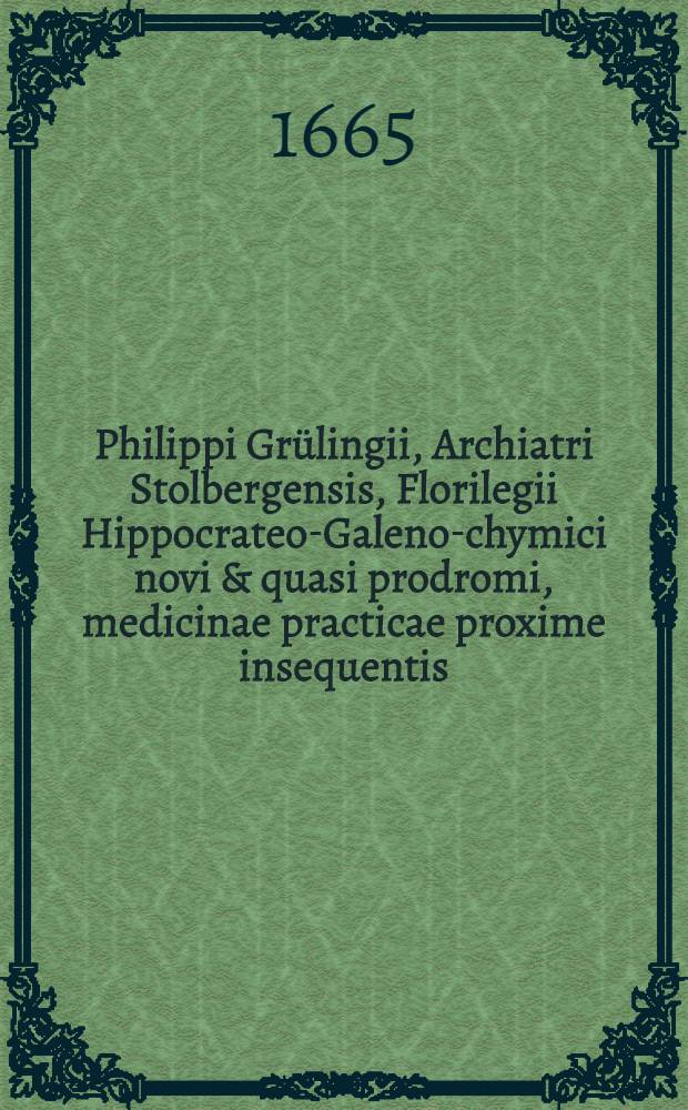 Philippi Gr&uuml;lingii, Archiatri Stolbergensis, Florilegii Hippocrateo-Galeno-chymici novi & quasi prodromi, medicinae practicae proxime insequentis
