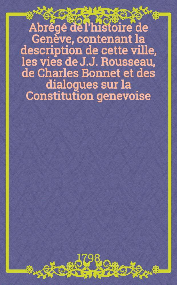 Abrégé de l'histoire de Genève, contenant la description de cette ville, les vies de J.J. Rousseau, de Charles Bonnet et des dialogues sur la Constitution genevoise