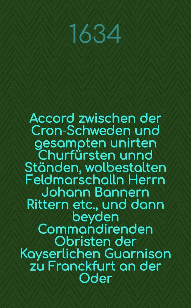 Accord zwischen der Cron-Schweden und gesampten unirten Churf&uuml;rsten unnd St&auml;nden, wolbestalten Feldmarschalln Herrn Johann Bannern Rittern etc., und dann beyden Commandirenden Obristen der Kayserlichen Guarnison zu Franckfurt an der Oder, darbey wie solche Stadt erobert und eingenommen worden