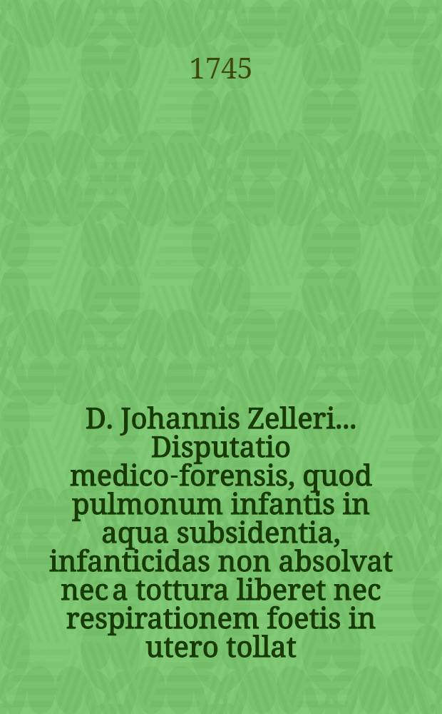 D. Johannis Zelleri ... Disputatio medico-forensis, quod pulmonum infantis in aqua subsidentia, infanticidas non absolvat nec a tottura liberet nec respirationem foetis in utero tollat