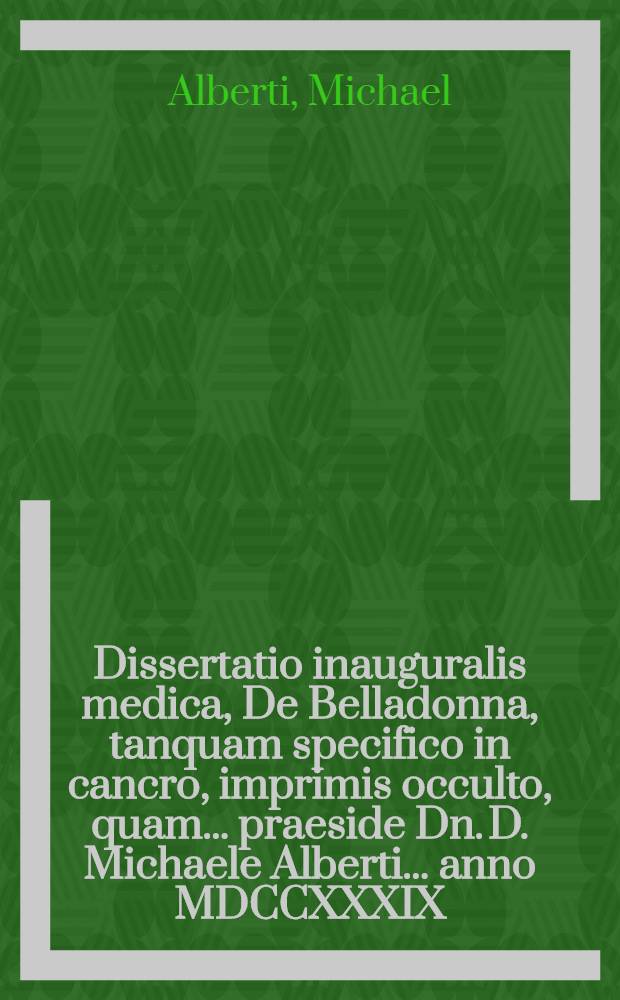Dissertatio inauguralis medica, De Belladonna, tanquam specifico in cancro, imprimis occulto, quam ... praeside Dn. D. Michaele Alberti ... anno MDCCXXXIX. d. Septembr. publice ac placide eruditorum ventilationi subjicet Ferdinandus Christophorus Oetinger, Göppinga-Würtembergensis
