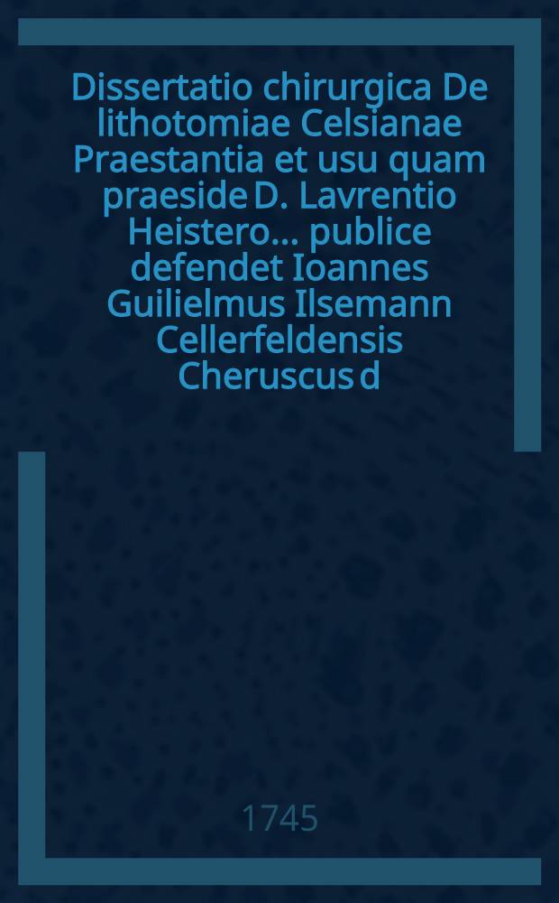 Dissertatio chirurgica De lithotomiae Celsianae Praestantia et usu quam praeside D. Lavrentio Heistero ... publice defendet Ioannes Guilielmus Ilsemann Cellerfeldensis Cheruscus d. Novembr. MDCCXXXXV