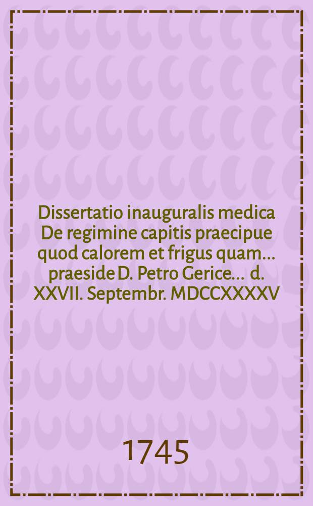 Dissertatio inauguralis medica De regimine capitis praecipue quod calorem et frigus quam ... praeside D. Petro Gerice ... d. XXVII. Septembr. MDCCXXXXV. ... publicae eruditorum disquisitioni submittit auctor Conradus Dietericus Gutike Kyritzensis Prignitius