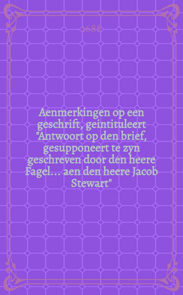 Aenmerkingen op een geschrift, geintituleert "Antwoort op den brief, gesupponeert te zyn geschreven door den heere Fagel ... aen den heere Jacob Stewart", tot openinge der sentimenten van Hare Koninglycke Hoogheden, wegens 't afschaffen van den "Test" ende de "Penale Wetten"