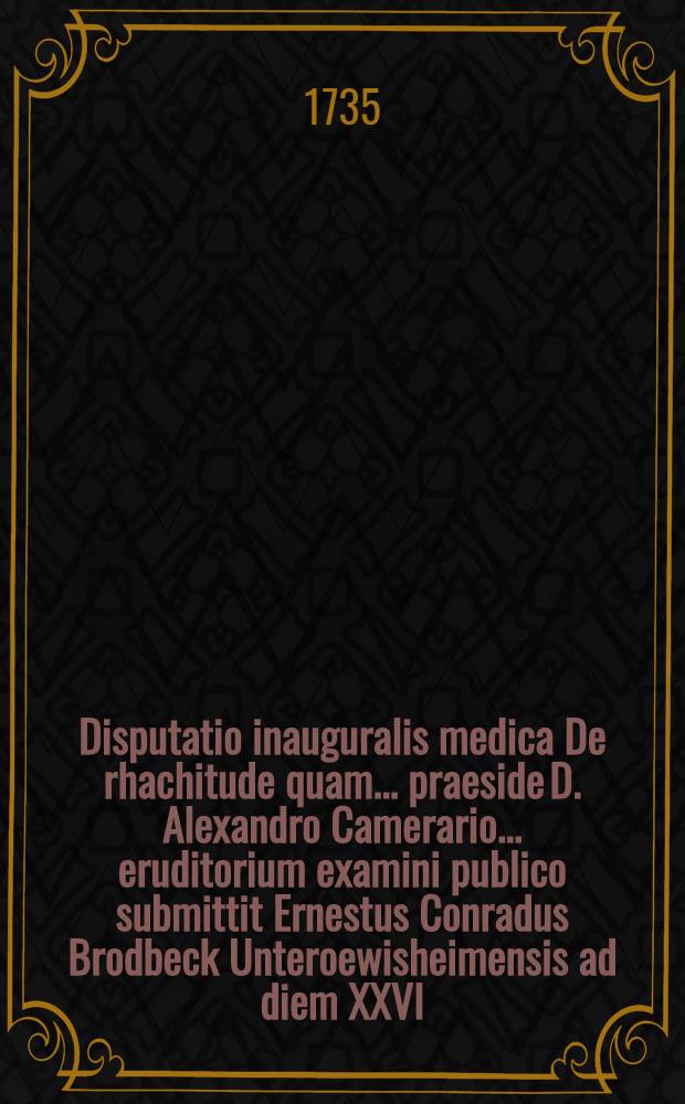 Disputatio inauguralis medica De rhachitude quam ... praeside D. Alexandro Camerario ... eruditorium examini publico submittit Ernestus Conradus Brodbeck Unteroewisheimensis ad diem XXVI. Sept. MDCCXXXV. ...