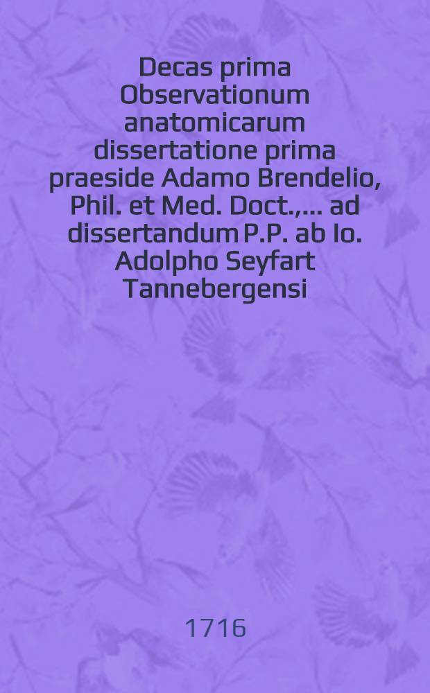 ... Decas prima Observationum anatomicarum dissertatione prima praeside Adamo Brendelio, Phil. et Med. Doct., ... ad dissertandum P.P. ab Io. Adolpho Seyfart Tannebergensi ... d. XVI. Kl. Septembris MDCCXVI. ...