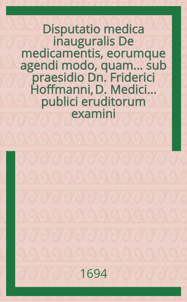 Disputatio medica inauguralis De medicamentis, eorumque agendi modo, quam ... sub praesidio Dn. Friderici Hoffmanni, D. Medici... publici eruditorum examini ... exponit Johan. Christoph. Klimmius thuring. d. XIIX. Jun. a. M.DC.XCIV. ...