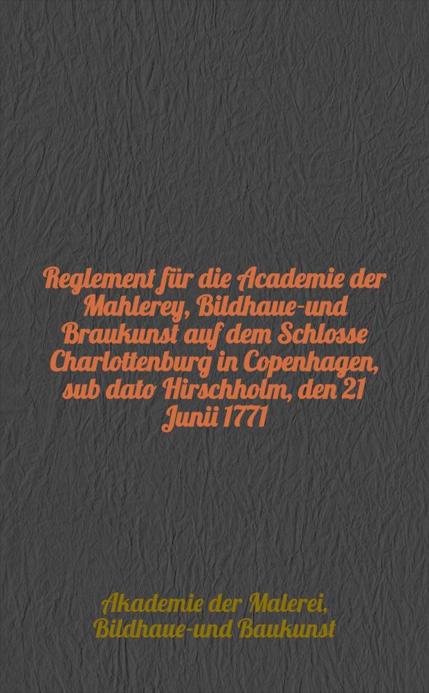 Reglement für die Academie der Mahlerey, Bildhauer- und Braukunst auf dem Schlosse Charlottenburg in Copenhagen, sub dato Hirschholm, den 21 Junii 1771