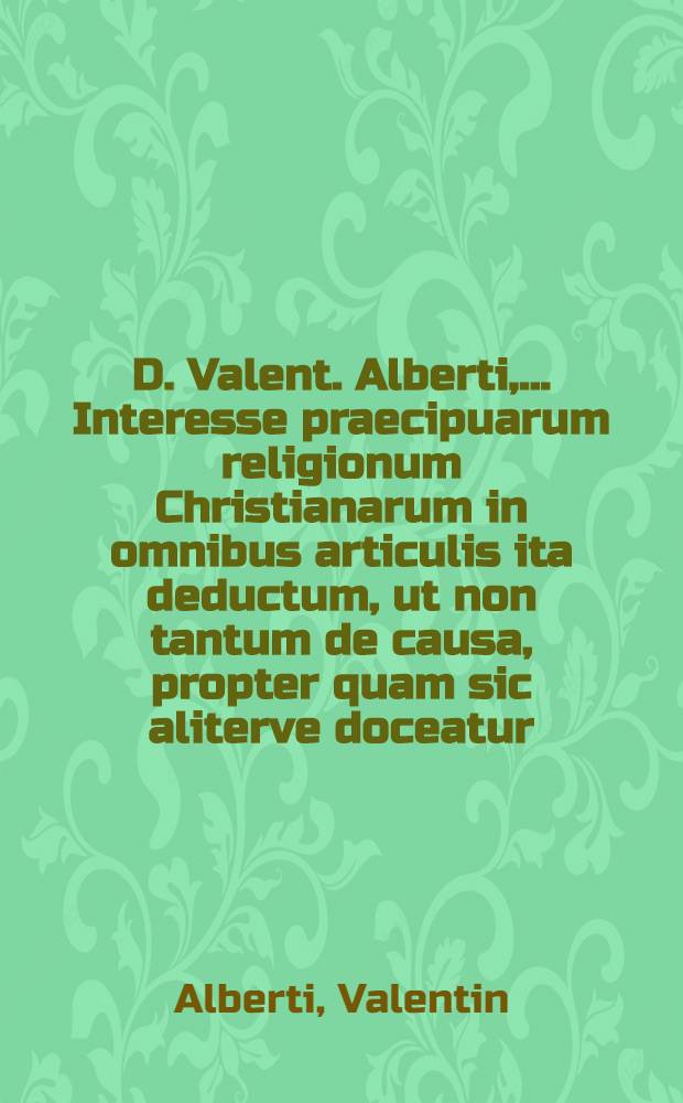 D. Valent. Alberti, ... Interesse praecipuarum religionum Christianarum in omnibus articulis ita deductum, ut non tantum de causa, propter quam sic aliterve doceatur, sed & de thesi nostra adversariorumque antithesi e libris symbolicis utriusque partis, deque origine errorum ex historia ecclesiastica certo constet; Methodo, ad ingenium seculi, quo ad Interesse ubique respicitur, utiliter accommodata