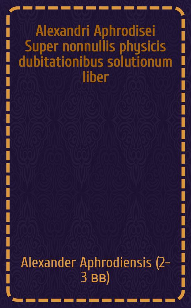 Alexandri Aphrodisei Super nonnullis physicis dubitationibus solutionum liber // Aristotelis aliorumque Problemata ...