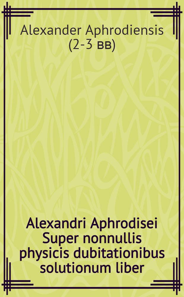 Alexandri Aphrodisei Super nonnullis physicis dubitationibus solutionum liber // Aristotelis aliorumque Problemata ...