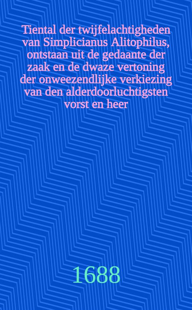 Tiental der twijfelachtigheden van Simplicianus Alitophilus, ontstaan uit de gedaante der zaak en de dwaze vertoning der onweezendlijke verkiezing van den alderdoorluchtigsten vorst en heer ... Joseph Klemens, hertog van Beyeren, &c., om de gepreteneerde postulatie van den ... heer kardinaal van Furstenberg te bevestigen