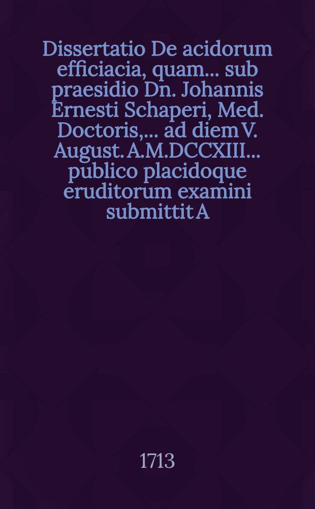 Dissertatio De acidorum efficiacia, quam ... sub praesidio Dn. Johannis Ernesti Schaperi, Med. Doctoris, ... ad diem V. August. A.M.DCCXIII. ...publico placidoque eruditorum examini submittit A. & R. Jacobus Bartholomaei, M.S.