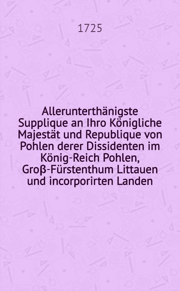 Allerunterth&auml;nigste Supplique an Ihro K&ouml;nigliche Majest&auml;t und Republique von Pohlen derer Dissidenten im K&ouml;nig-Reich Pohlen, Gro&beta;-F&uuml;rstenthum Littauen und incorporirten Landen