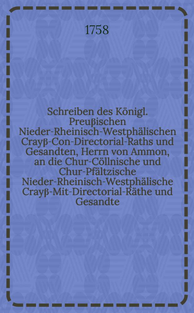 Schreiben des K&ouml;nigl. Preu&beta;ischen Nieder-Rheinisch-Westph&auml;lischen Cray&beta;-Con-Directorial-Raths und Gesandten, Herrn von Ammon, an die Chur-C&ouml;llnische und Chur-Pf&auml;ltzische Nieder-Rheinisch-Westph&auml;lische Cray&beta;-Mit-Directorial-R&auml;the und Gesandte, Herrn v. Sch&uuml;ching und Herrn v. Robertz, sub dato C&ouml;lln am Rhein, den 20sten Januarii 1758., die vorseyende anma&beta;liche Nieder-Rheinisch-Westph&auml;lische Cray&beta;-Versammlung ... betreffend