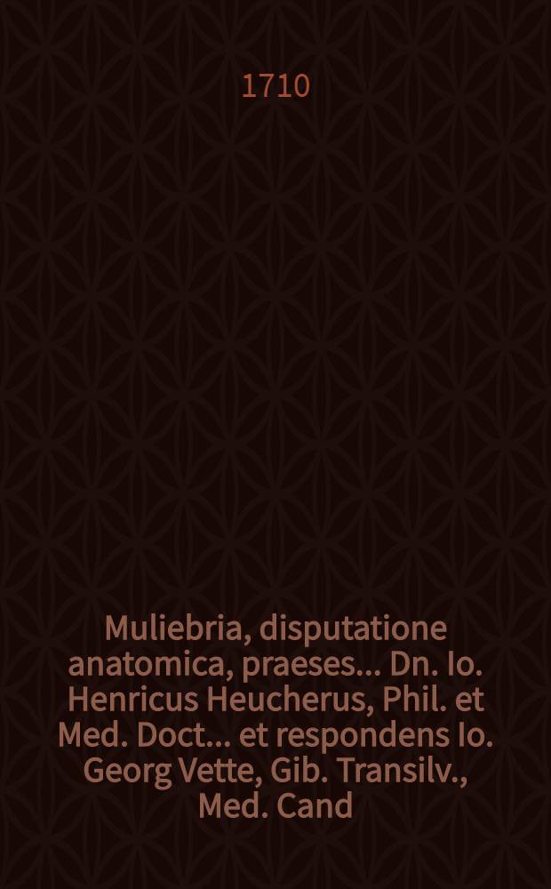 Muliebria, disputatione anatomica, praeses ... Dn. Io. Henricus Heucherus, Phil. et Med. Doct. ... et respondens Io. Georg Vette, Gib. Transilv., Med. Cand., ... ad diem XXIX. Martii M.D.CC.X. disceptabunt