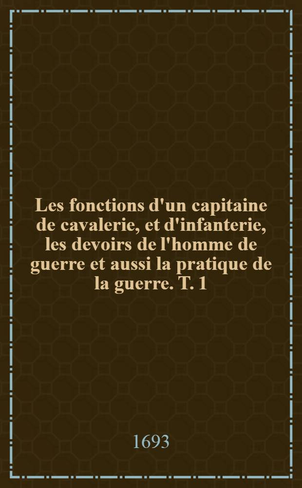 Les fonctions d'un capitaine de cavalerie, et d'infanterie, les devoirs de l'homme de guerre et aussi la pratique de la guerre. T. 1 : Les fonctions du capitaine de cavalerie, & les principales des ses officiers subalternes ...