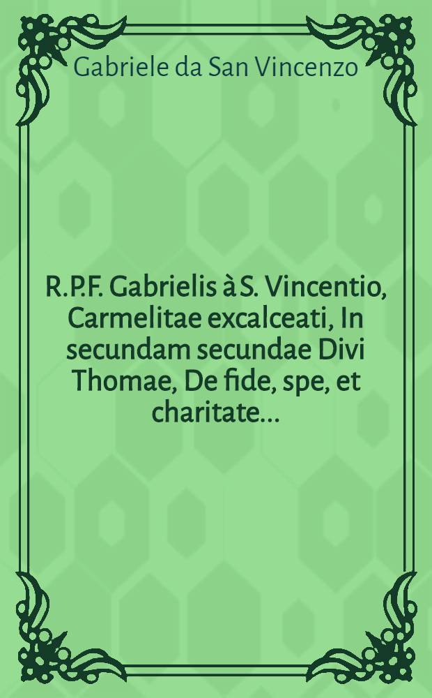 R.P.F. Gabrielis &agrave; S. Vincentio, Carmelitae excalceati, In secundam secundae Divi Thomae, De fide, spe, et charitate ... : Opus non tantum sacrae theologiae studiosis, lectoribus, & magistras, verum etiam confessarijs, & poenitentibus, perquam utile