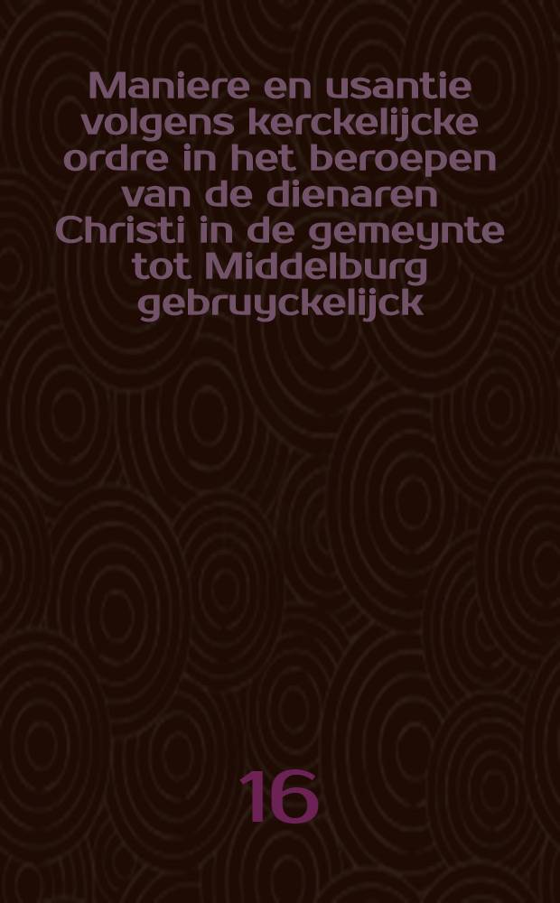 Maniere en usantie volgens kerckelijcke ordre in het beroepen van de dienaren Christi in de gemeynte tot Middelburg gebruyckelijck