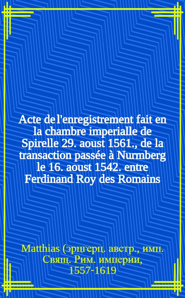 Acte de l'enregistrement fait en la chambre imperialle de Spirelle 29. aoust 1561., de la transaction passée à Nurmberg le 16. aoust 1542. entre Ferdinand Roy des Romains ... et les deputez du duc Anthoine de lorraine; Avec la ratification faite de ladite transaction ..